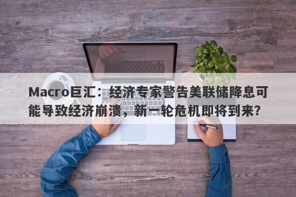 Macro巨汇：经济专家警告美联储降息可能导致经济崩溃，新一轮危机即将到来？-第1张图片-Macro Global Markets巨汇