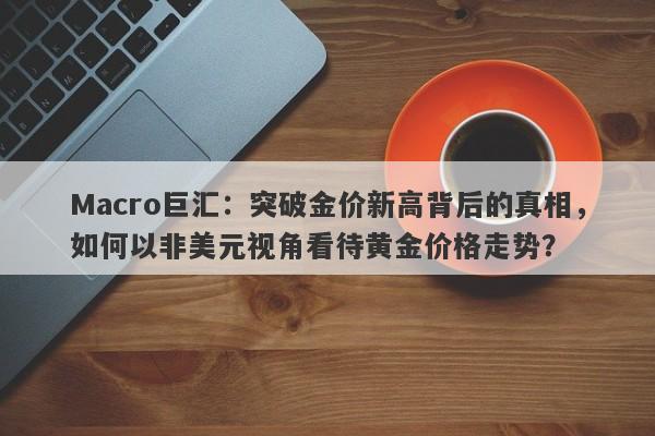 Macro巨汇：突破金价新高背后的真相，如何以非美元视角看待黄金价格走势？-第1张图片-Macro Global Markets巨汇