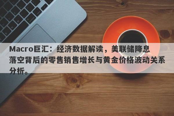 Macro巨汇：经济数据解读，美联储降息落空背后的零售销售增长与黄金价格波动关系分析。-第1张图片-Macro Global Markets巨汇
