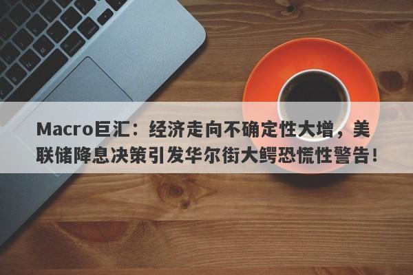 Macro巨汇：经济走向不确定性大增，美联储降息决策引发华尔街大鳄恐慌性警告！-第1张图片-Macro Global Markets巨汇