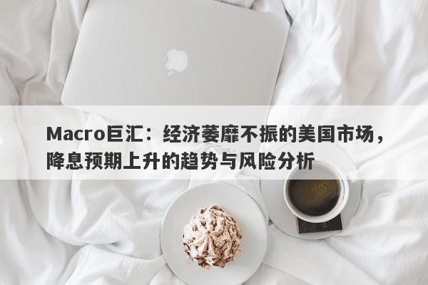 Macro巨汇：经济萎靡不振的美国市场，降息预期上升的趋势与风险分析-第1张图片-Macro Global Markets巨汇