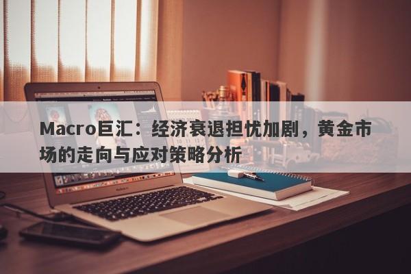 Macro巨汇：经济衰退担忧加剧，黄金市场的走向与应对策略分析-第1张图片-Macro Global Markets巨汇