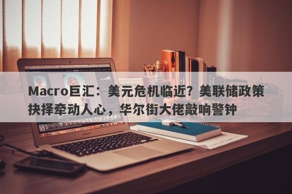 Macro巨汇：美元危机临近？美联储政策抉择牵动人心，华尔街大佬敲响警钟-第1张图片-Macro Global Markets巨汇