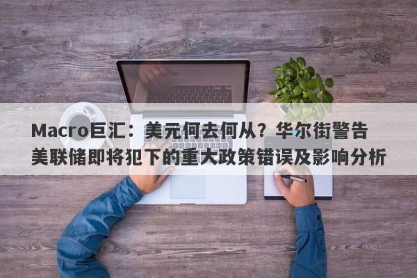 Macro巨汇：美元何去何从？华尔街警告美联储即将犯下的重大政策错误及影响分析-第1张图片-Macro Global Markets巨汇