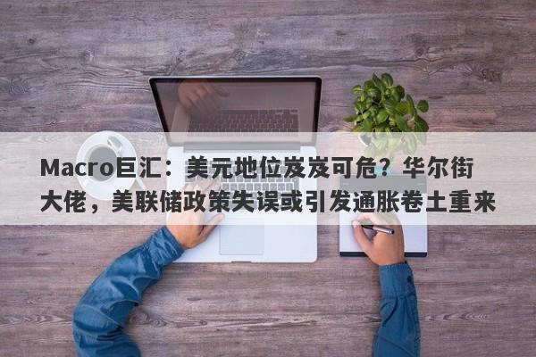Macro巨汇：美元地位岌岌可危？华尔街大佬，美联储政策失误或引发通胀卷土重来-第1张图片-Macro Global Markets巨汇