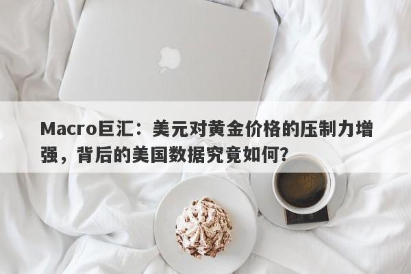 Macro巨汇：美元对黄金价格的压制力增强，背后的美国数据究竟如何？-第1张图片-Macro Global Markets巨汇