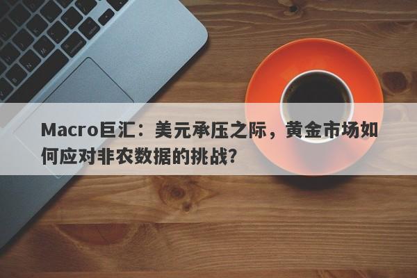 Macro巨汇：美元承压之际，黄金市场如何应对非农数据的挑战？-第1张图片-Macro Global Markets巨汇