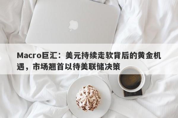 Macro巨汇：美元持续走软背后的黄金机遇，市场翘首以待美联储决策-第1张图片-Macro Global Markets巨汇