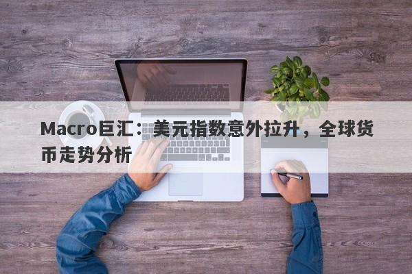 Macro巨汇：美元指数意外拉升，全球货币走势分析-第1张图片-Macro Global Markets巨汇