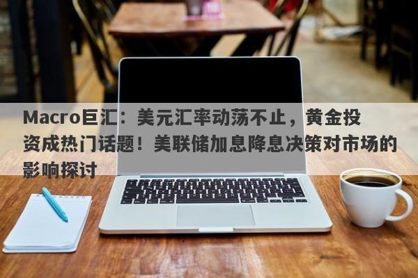 Macro巨汇：美元汇率动荡不止，黄金投资成热门话题！美联储加息降息决策对市场的影响探讨-第1张图片-Macro Global Markets巨汇
