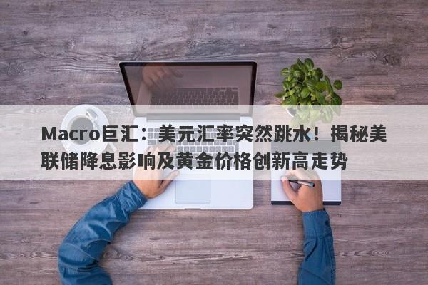 Macro巨汇：美元汇率突然跳水！揭秘美联储降息影响及黄金价格创新高走势-第1张图片-Macro Global Markets巨汇