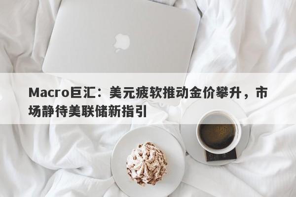 Macro巨汇：美元疲软推动金价攀升，市场静待美联储新指引-第1张图片-Macro Global Markets巨汇