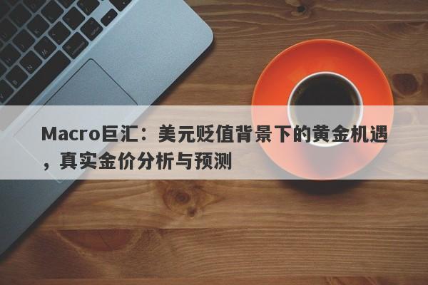 Macro巨汇：美元贬值背景下的黄金机遇，真实金价分析与预测-第1张图片-Macro Global Markets巨汇