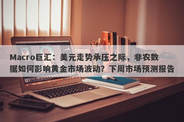Macro巨汇：美元走势承压之际，非农数据如何影响黄金市场波动？下周市场预测报告-第1张图片-Macro Global Markets巨汇