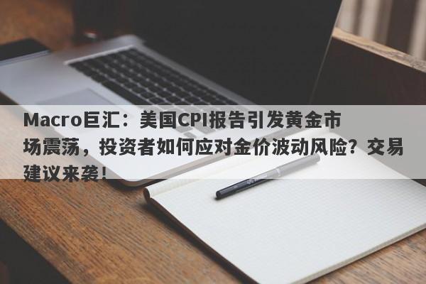 Macro巨汇：美国CPI报告引发黄金市场震荡，投资者如何应对金价波动风险？交易建议来袭！-第1张图片-Macro Global Markets巨汇