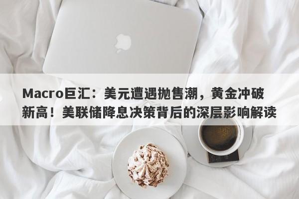 Macro巨汇：美元遭遇抛售潮，黄金冲破新高！美联储降息决策背后的深层影响解读-第1张图片-Macro Global Markets巨汇