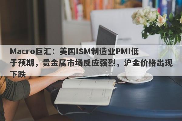 Macro巨汇：美国ISM制造业PMI低于预期，贵金属市场反应强烈，沪金价格出现下跌-第1张图片-Macro Global Markets巨汇