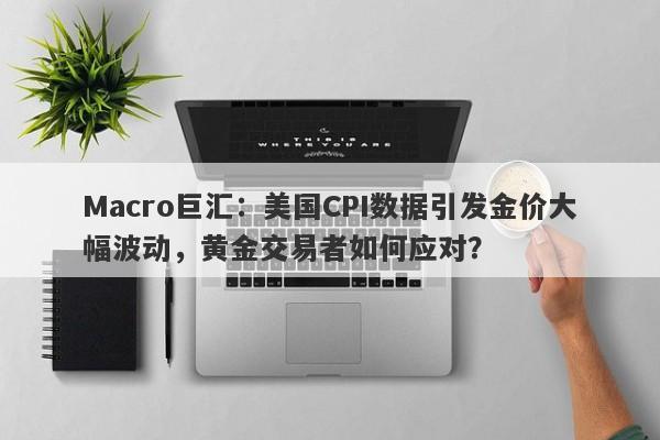 Macro巨汇：美国CPI数据引发金价大幅波动，黄金交易者如何应对？-第1张图片-Macro Global Markets巨汇