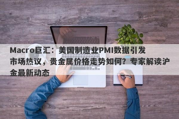 Macro巨汇：美国制造业PMI数据引发市场热议，贵金属价格走势如何？专家解读沪金最新动态-第1张图片-Macro Global Markets巨汇