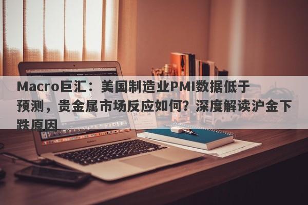 Macro巨汇：美国制造业PMI数据低于预测，贵金属市场反应如何？深度解读沪金下跌原因-第1张图片-Macro Global Markets巨汇