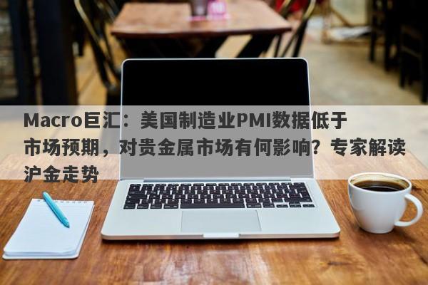 Macro巨汇：美国制造业PMI数据低于市场预期，对贵金属市场有何影响？专家解读沪金走势-第1张图片-Macro Global Markets巨汇