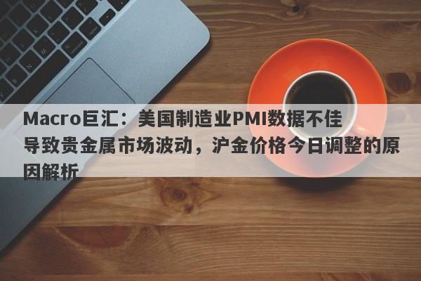 Macro巨汇：美国制造业PMI数据不佳导致贵金属市场波动，沪金价格今日调整的原因解析-第1张图片-Macro Global Markets巨汇