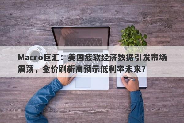 Macro巨汇：美国疲软经济数据引发市场震荡，金价刷新高预示低利率未来？-第1张图片-Macro Global Markets巨汇