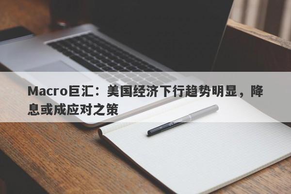 Macro巨汇：美国经济下行趋势明显，降息或成应对之策-第1张图片-Macro Global Markets巨汇