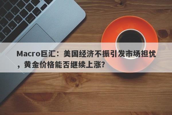 Macro巨汇：美国经济不振引发市场担忧，黄金价格能否继续上涨？-第1张图片-Macro Global Markets巨汇