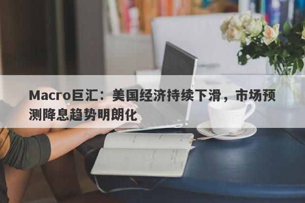 Macro巨汇：美国经济持续下滑，市场预测降息趋势明朗化-第1张图片-Macro Global Markets巨汇