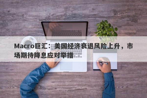 Macro巨汇：美国经济衰退风险上升，市场期待降息应对举措-第1张图片-Macro Global Markets巨汇