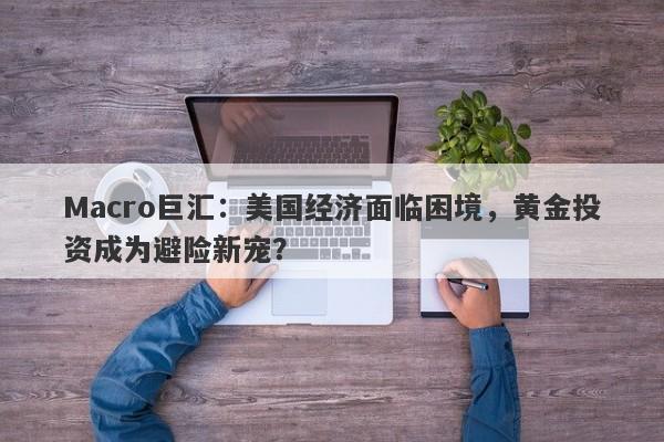 Macro巨汇：美国经济面临困境，黄金投资成为避险新宠？-第1张图片-Macro Global Markets巨汇