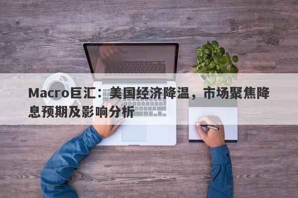 Macro巨汇：美国经济降温，市场聚焦降息预期及影响分析-第1张图片-Macro Global Markets巨汇