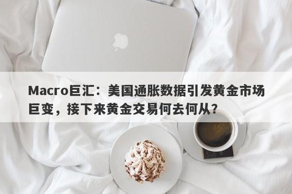 Macro巨汇：美国通胀数据引发黄金市场巨变，接下来黄金交易何去何从？-第1张图片-Macro Global Markets巨汇