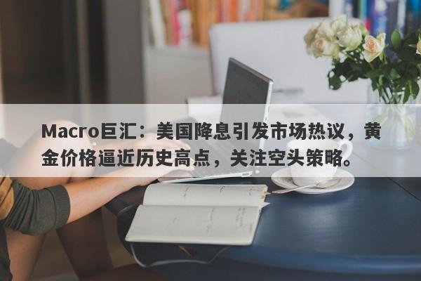 Macro巨汇：美国降息引发市场热议，黄金价格逼近历史高点，关注空头策略。-第1张图片-Macro Global Markets巨汇