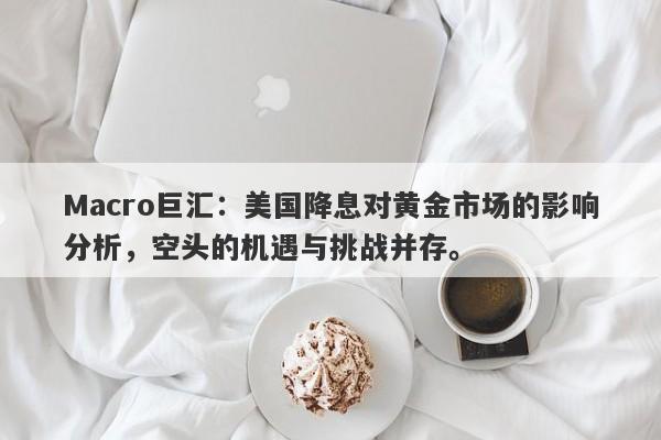 Macro巨汇：美国降息对黄金市场的影响分析，空头的机遇与挑战并存。-第1张图片-Macro Global Markets巨汇