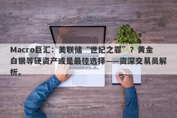 Macro巨汇：美联储“世纪之罪”？黄金白银等硬资产或是最佳选择——资深交易员解析。-第1张图片-Macro Global Markets巨汇