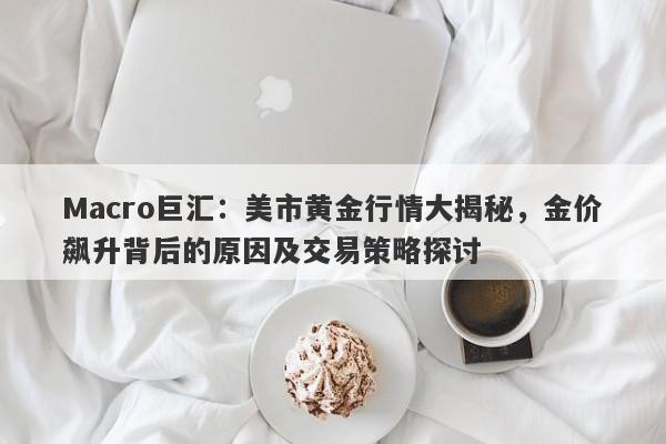Macro巨汇：美市黄金行情大揭秘，金价飙升背后的原因及交易策略探讨-第1张图片-Macro Global Markets巨汇