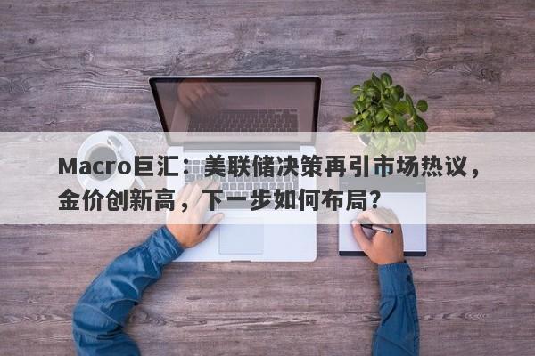 Macro巨汇：美联储决策再引市场热议，金价创新高，下一步如何布局？-第1张图片-Macro Global Markets巨汇