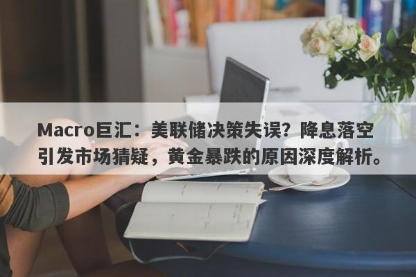 Macro巨汇：美联储决策失误？降息落空引发市场猜疑，黄金暴跌的原因深度解析。-第1张图片-Macro Global Markets巨汇