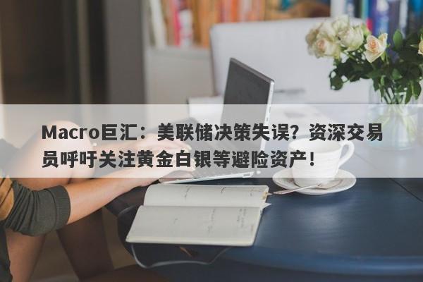 Macro巨汇：美联储决策失误？资深交易员呼吁关注黄金白银等避险资产！-第1张图片-Macro Global Markets巨汇