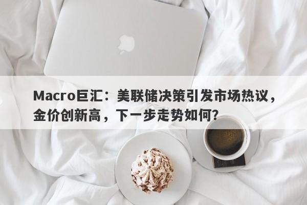 Macro巨汇：美联储决策引发市场热议，金价创新高，下一步走势如何？-第1张图片-Macro Global Markets巨汇