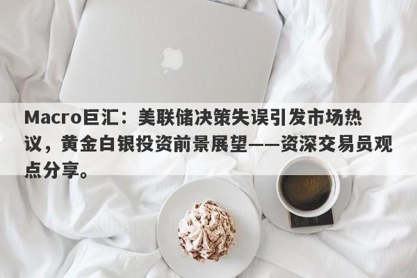 Macro巨汇：美联储决策失误引发市场热议，黄金白银投资前景展望——资深交易员观点分享。-第1张图片-Macro Global Markets巨汇