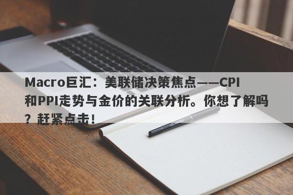 Macro巨汇：美联储决策焦点——CPI和PPI走势与金价的关联分析。你想了解吗？赶紧点击！-第1张图片-Macro Global Markets巨汇