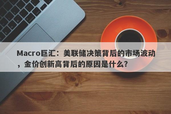 Macro巨汇：美联储决策背后的市场波动，金价创新高背后的原因是什么？-第1张图片-Macro Global Markets巨汇