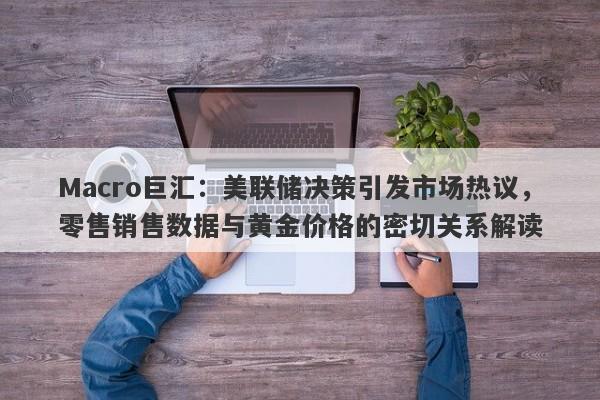 Macro巨汇：美联储决策引发市场热议，零售销售数据与黄金价格的密切关系解读-第1张图片-Macro Global Markets巨汇