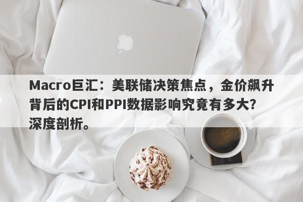 Macro巨汇：美联储决策焦点，金价飙升背后的CPI和PPI数据影响究竟有多大？深度剖析。-第1张图片-Macro Global Markets巨汇