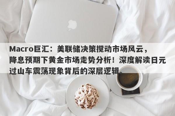 Macro巨汇：美联储决策搅动市场风云，降息预期下黄金市场走势分析！深度解读日元过山车震荡现象背后的深层逻辑。-第1张图片-Macro Global Markets巨汇