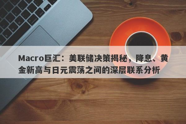 Macro巨汇：美联储决策揭秘，降息、黄金新高与日元震荡之间的深层联系分析-第1张图片-Macro Global Markets巨汇