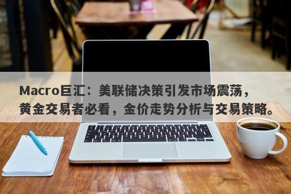Macro巨汇：美联储决策引发市场震荡，黄金交易者必看，金价走势分析与交易策略。-第1张图片-Macro Global Markets巨汇